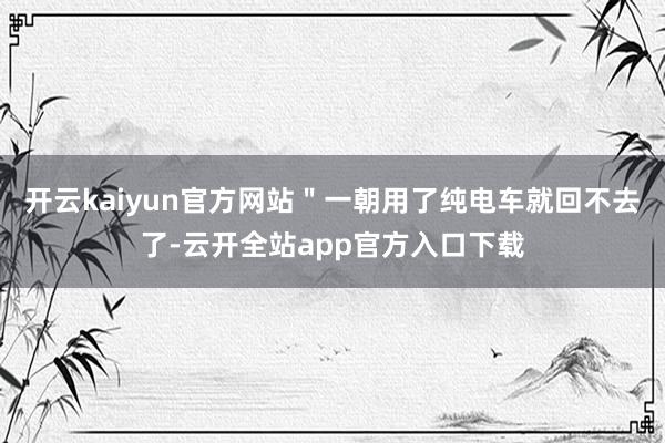 开云kaiyun官方网站＂一朝用了纯电车就回不去了-云开全站app官方入口下载