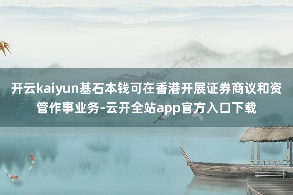 开云kaiyun基石本钱可在香港开展证券商议和资管作事业务-云开全站app官方入口下载