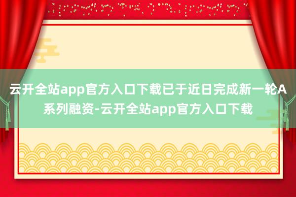 云开全站app官方入口下载已于近日完成新一轮A系列融资-云开全站app官方入口下载