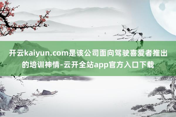 开云kaiyun.com是该公司面向驾驶喜爱者推出的培训神情-云开全站app官方入口下载