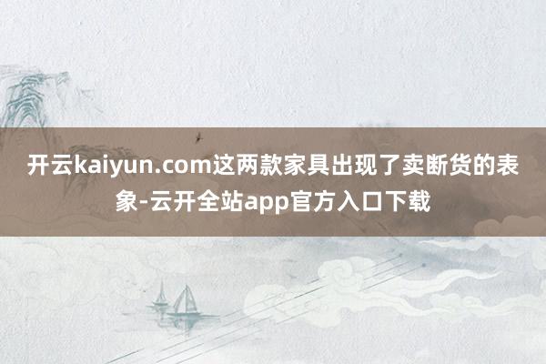 开云kaiyun.com这两款家具出现了卖断货的表象-云开全站app官方入口下载