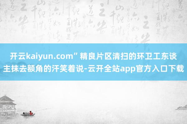 开云kaiyun.com”精良片区清扫的环卫工东谈主抹去额角的汗笑着说-云开全站app官方入口下载