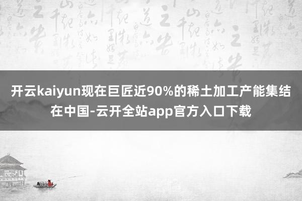 开云kaiyun现在巨匠近90%的稀土加工产能集结在中国-云开全站app官方入口下载