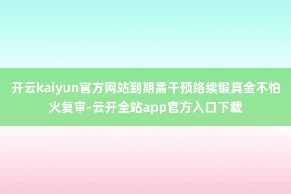 开云kaiyun官方网站到期需干预络续锻真金不怕火复审-云开全站app官方入口下载