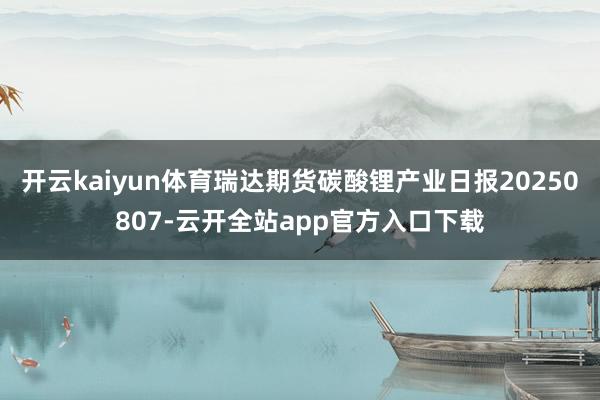 开云kaiyun体育瑞达期货碳酸锂产业日报20250807-云开全站app官方入口下载
