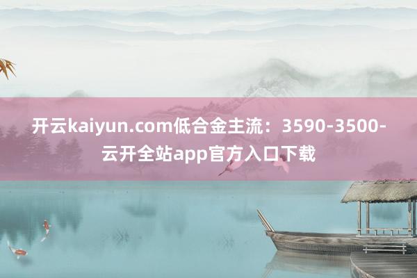 开云kaiyun.com低合金主流：3590-3500-云开全站app官方入口下载