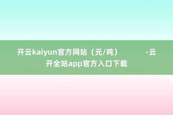 开云kaiyun官方网站（元/吨）            -云开全站app官方入口下载