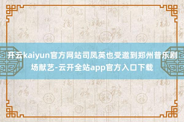开云kaiyun官方网站司凤英也受邀到郑州普乐剧场献艺-云开全站app官方入口下载