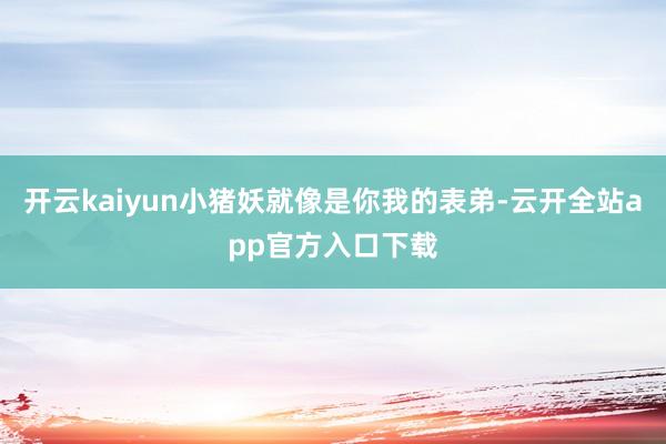 开云kaiyun小猪妖就像是你我的表弟-云开全站app官方入口下载