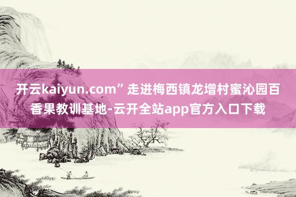 开云kaiyun.com”走进梅西镇龙增村蜜沁园百香果教训基地-云开全站app官方入口下载