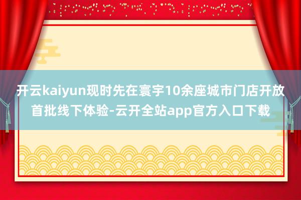 开云kaiyun现时先在寰宇10余座城市门店开放首批线下体验-云开全站app官方入口下载