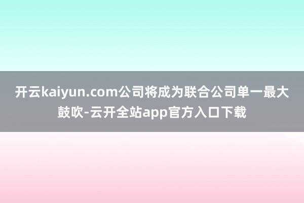 开云kaiyun.com公司将成为联合公司单一最大鼓吹-云开全站app官方入口下载