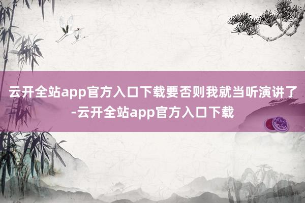 云开全站app官方入口下载要否则我就当听演讲了-云开全站app官方入口下载