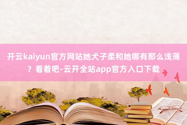 开云kaiyun官方网站她犬子柔和她哪有那么浅薄？看着吧-云开全站app官方入口下载
