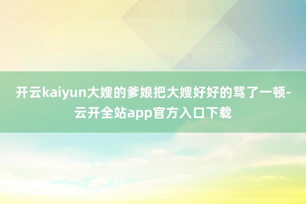 开云kaiyun大嫂的爹娘把大嫂好好的骂了一顿-云开全站app官方入口下载