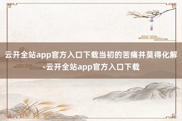 云开全站app官方入口下载当初的苦痛并莫得化解-云开全站app官方入口下载