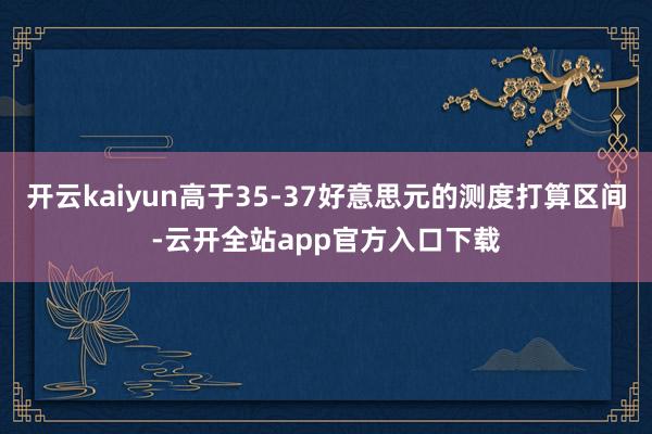 开云kaiyun高于35-37好意思元的测度打算区间-云开全站app官方入口下载