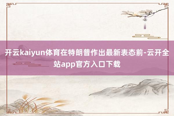 开云kaiyun体育在特朗普作出最新表态前-云开全站app官方入口下载