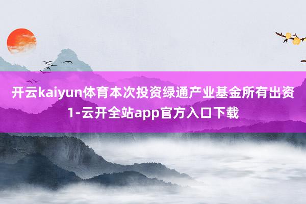 开云kaiyun体育本次投资绿通产业基金所有出资1-云开全站app官方入口下载