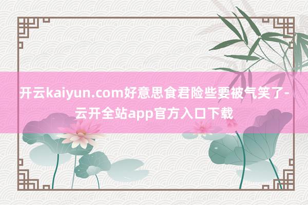 开云kaiyun.com好意思食君险些要被气笑了-云开全站app官方入口下载