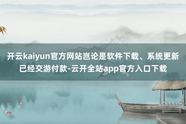 开云kaiyun官方网站岂论是软件下载、系统更新已经交游付款-云开全站app官方入口下载