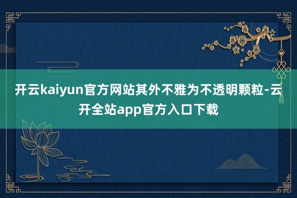开云kaiyun官方网站其外不雅为不透明颗粒-云开全站app官方入口下载