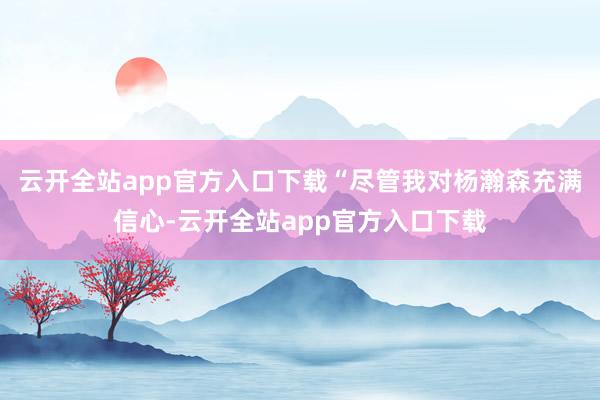 云开全站app官方入口下载“尽管我对杨瀚森充满信心-云开全站app官方入口下载
