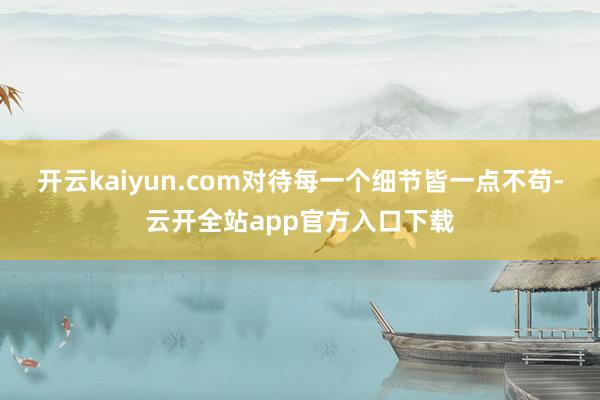 开云kaiyun.com对待每一个细节皆一点不苟-云开全站app官方入口下载