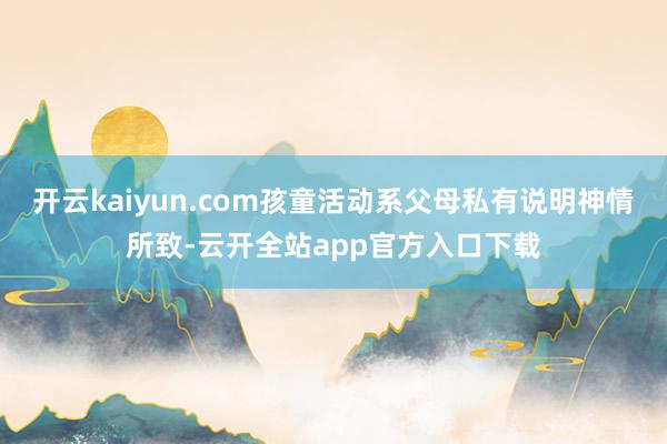 开云kaiyun.com孩童活动系父母私有说明神情所致-云开全站app官方入口下载