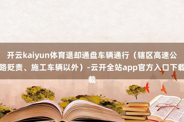 开云kaiyun体育退却通盘车辆通行（辖区高速公路贬责、施工车辆以外）-云开全站app官方入口下载