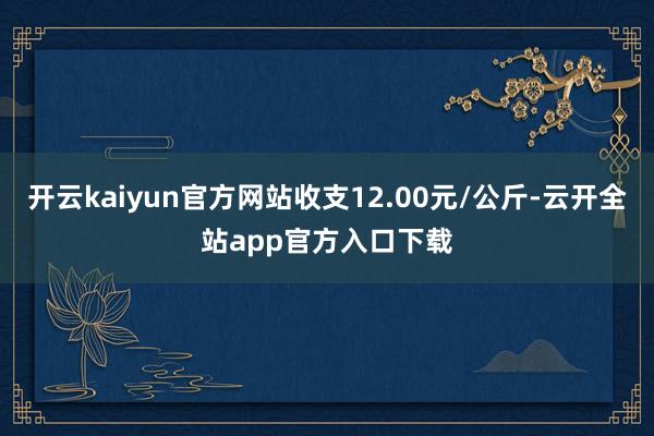 开云kaiyun官方网站收支12.00元/公斤-云开全站app官方入口下载