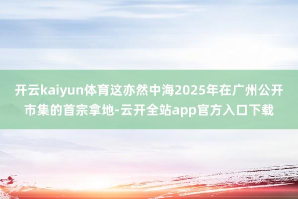 开云kaiyun体育这亦然中海2025年在广州公开市集的首宗拿地-云开全站app官方入口下载