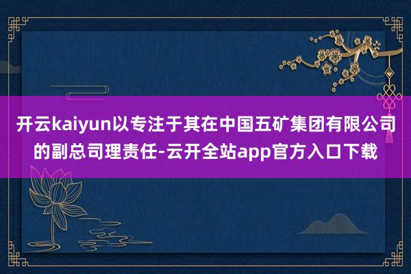 开云kaiyun以专注于其在中国五矿集团有限公司的副总司理责任-云开全站app官方入口下载