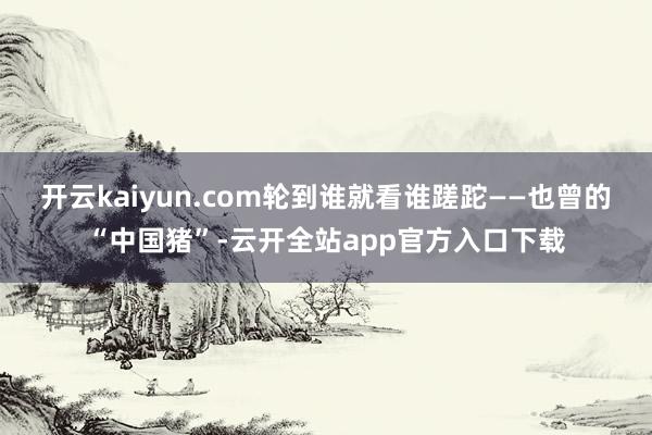 开云kaiyun.com轮到谁就看谁蹉跎——也曾的“中国猪”-云开全站app官方入口下载