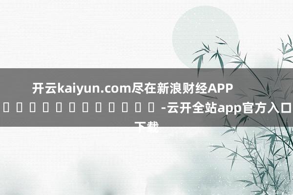 开云kaiyun.com尽在新浪财经APP            													-云开全站app官方入口下载