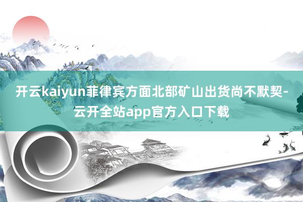 开云kaiyun菲律宾方面北部矿山出货尚不默契-云开全站app官方入口下载