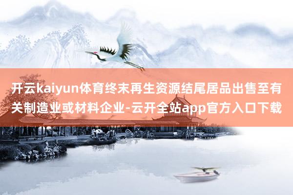 开云kaiyun体育终末再生资源结尾居品出售至有关制造业或材料企业-云开全站app官方入口下载