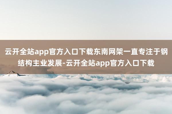 云开全站app官方入口下载东南网架一直专注于钢结构主业发展-云开全站app官方入口下载