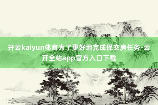 开云kaiyun体育为了更好地完成保交房任务-云开全站app官方入口下载