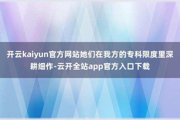 开云kaiyun官方网站她们在我方的专科限度里深耕细作-云开全站app官方入口下载