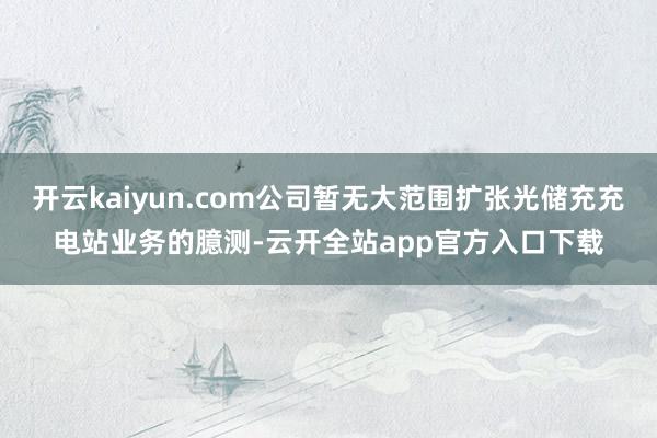 开云kaiyun.com公司暂无大范围扩张光储充充电站业务的臆测-云开全站app官方入口下载