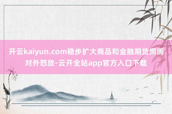 开云kaiyun.com稳步扩大商品和金融期货阛阓对外怒放-云开全站app官方入口下载