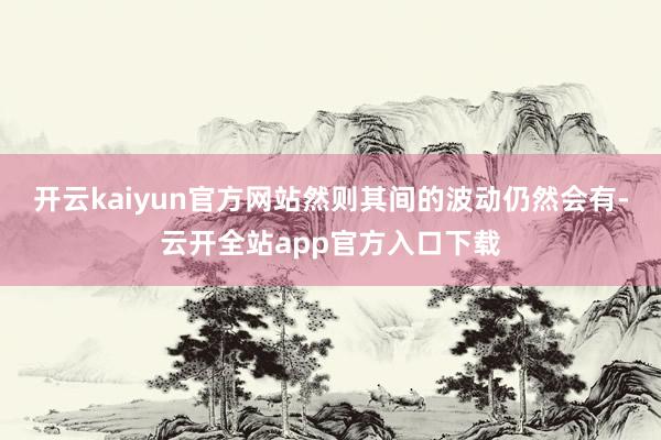 开云kaiyun官方网站然则其间的波动仍然会有-云开全站app官方入口下载