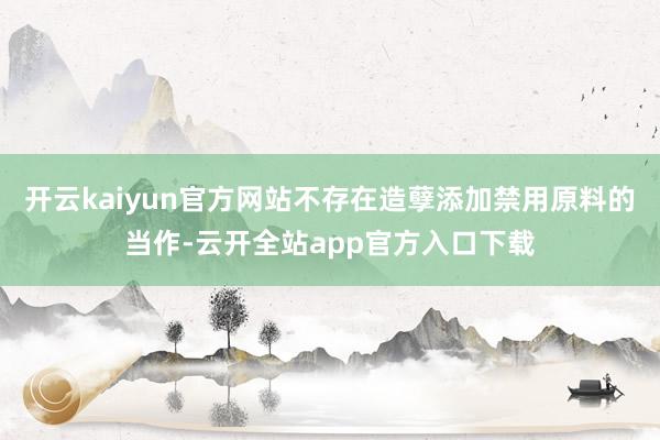 开云kaiyun官方网站不存在造孽添加禁用原料的当作-云开全站app官方入口下载