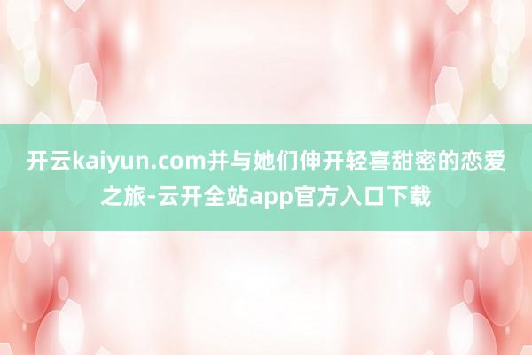开云kaiyun.com并与她们伸开轻喜甜密的恋爱之旅-云开全站app官方入口下载