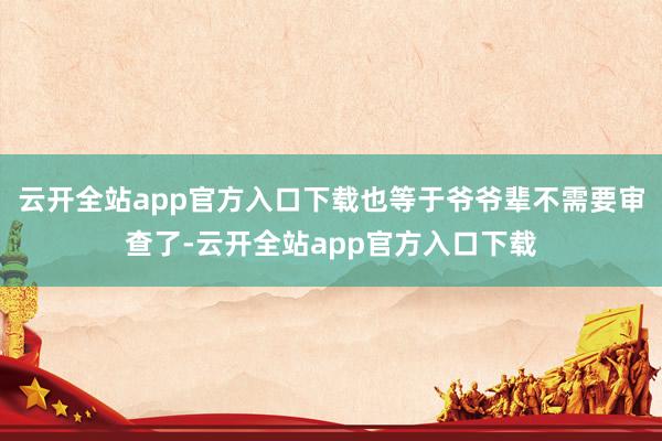 云开全站app官方入口下载也等于爷爷辈不需要审查了-云开全站app官方入口下载