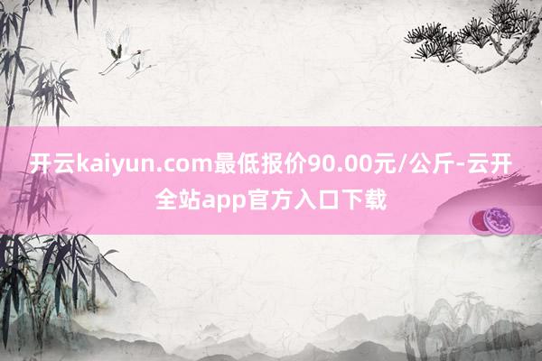 开云kaiyun.com最低报价90.00元/公斤-云开全站app官方入口下载