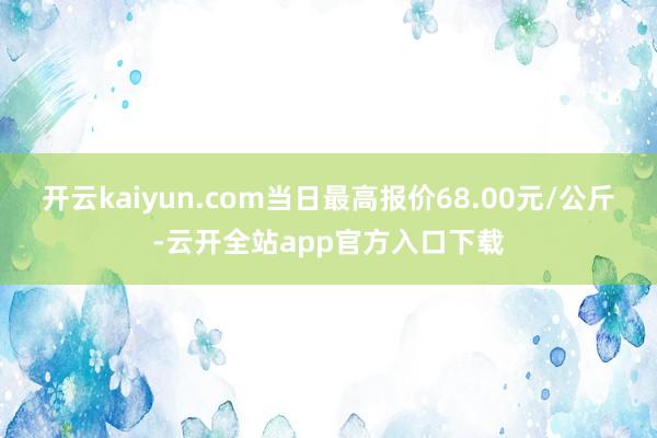 开云kaiyun.com当日最高报价68.00元/公斤-云开全站app官方入口下载