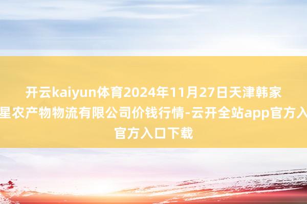 开云kaiyun体育2024年11月27日天津韩家墅海吉星农产物物流有限公司价钱行情-云开全站app官方入口下载