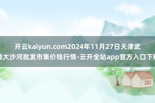 开云kaiyun.com2024年11月27日天津武清大沙河批发市集价钱行情-云开全站app官方入口下载